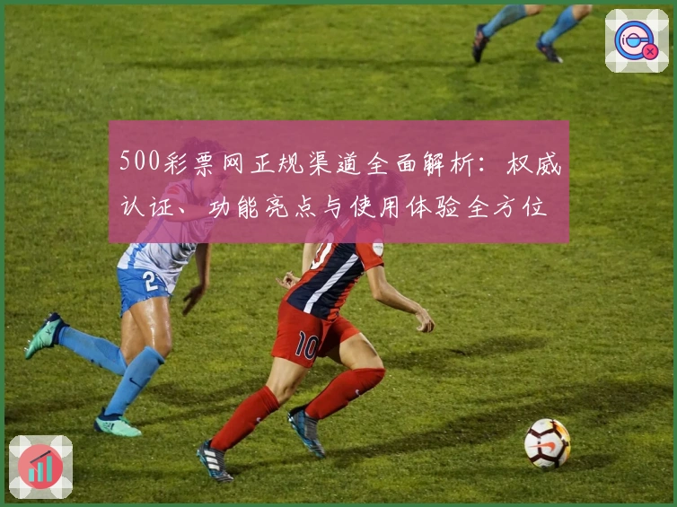 500彩票网正规渠道全面解析：权威认证、功能亮点与使用体验全方位测评