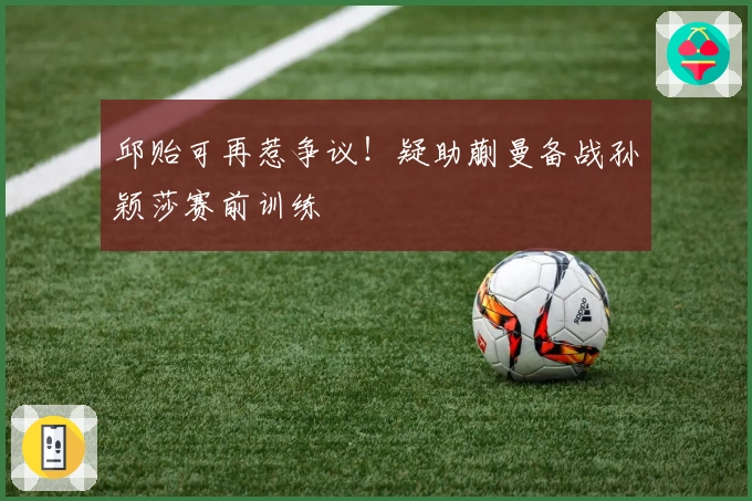 邱贻可再惹争议！疑助蒯曼备战孙颖莎赛前训练