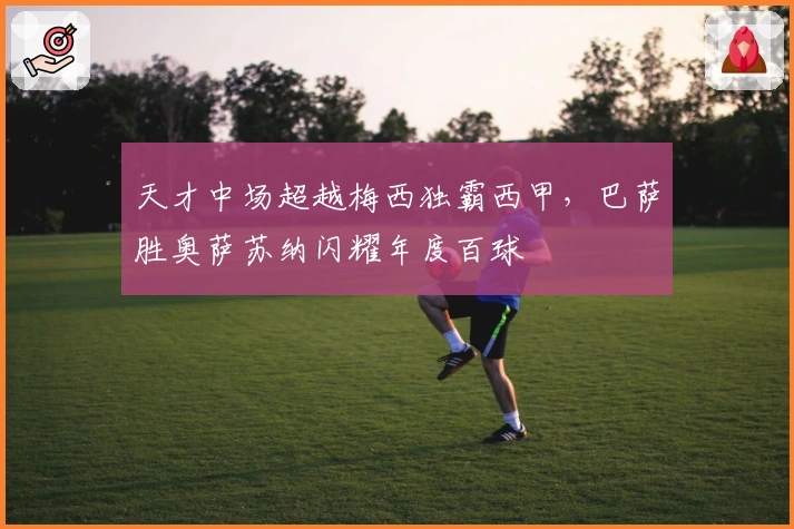 天才中场超越梅西独霸西甲，巴萨胜奥萨苏纳闪耀年度百球