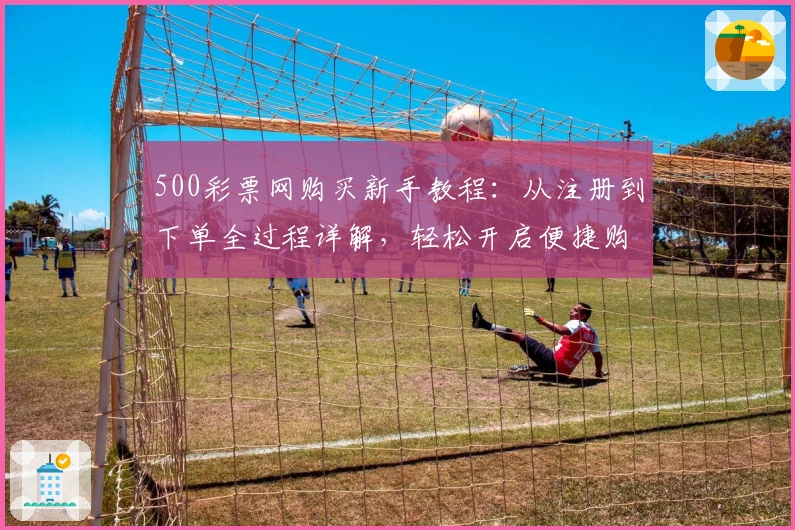 500彩票网购买新手教程：从注册到下单全过程详解，轻松开启便捷购买体验