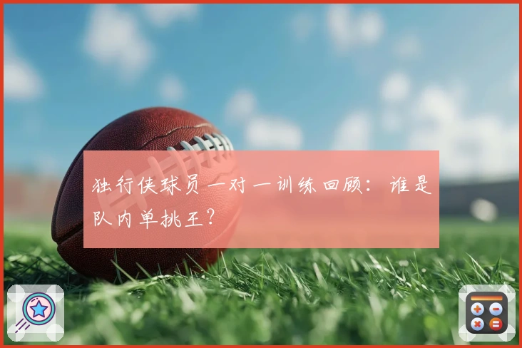 独行侠球员一对一训练回顾：谁是队内单挑王？