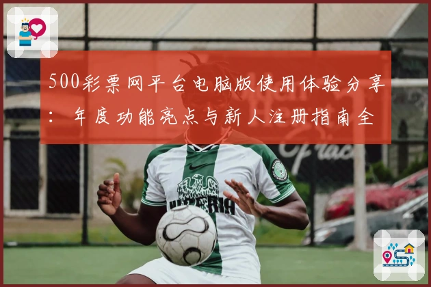 500彩票网平台电脑版使用体验分享：年度功能亮点与新人注册指南全解读
