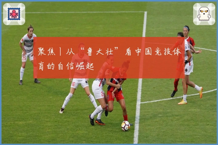 聚焦丨从“鲁大壮”看中国竞技体育的自信崛起