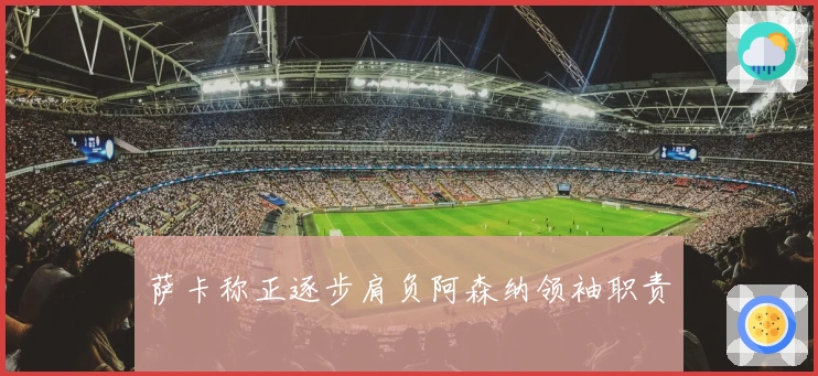 萨卡称正逐步肩负阿森纳领袖职责