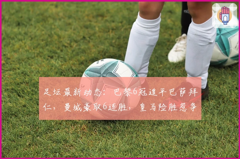足坛最新动态：巴黎6冠追平巴萨拜仁，曼城豪取6连胜，皇马险胜惹争议