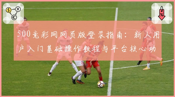 500竞彩网网页版登录指南：新人用户入门基础操作教程与平台核心功能解析