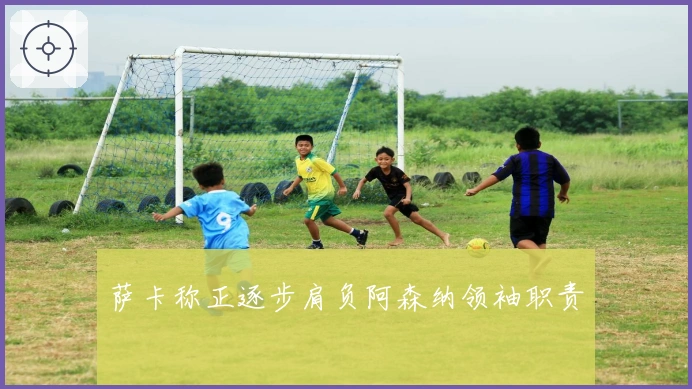 萨卡称正逐步肩负阿森纳领袖职责