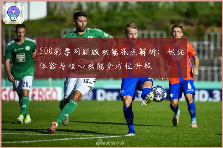 500彩票网新版功能亮点解析：优化体验与核心功能全方位升级