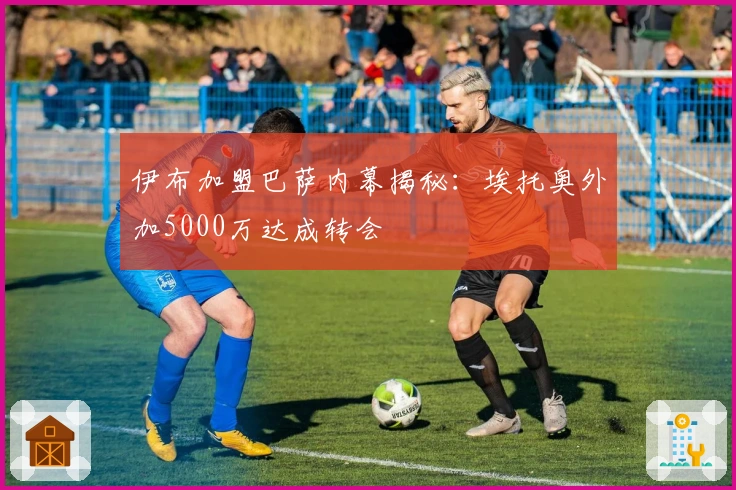 伊布加盟巴萨内幕揭秘：埃托奥外加5000万达成转会